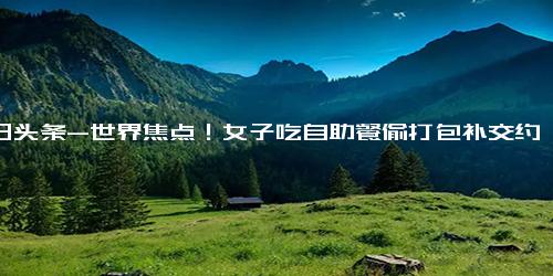 今日头条-世界焦点！女子吃自助餐偷打包补交约4万5 店方起诉达成和解